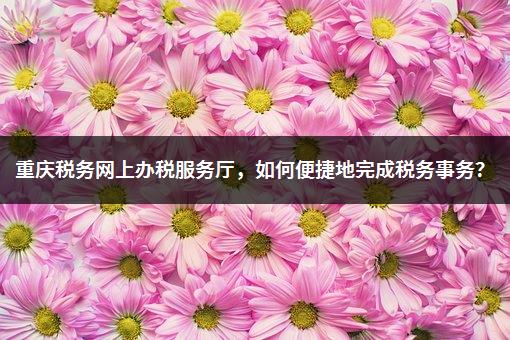 重庆税务网上办税服务厅，如何便捷地完成税务事务？-1
